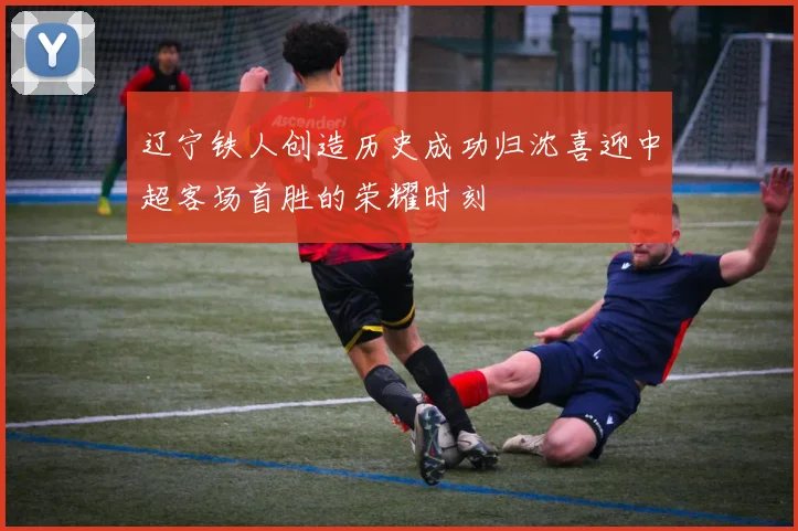 辽宁铁人创造历史成功归沈喜迎中超客场首胜的荣耀时刻