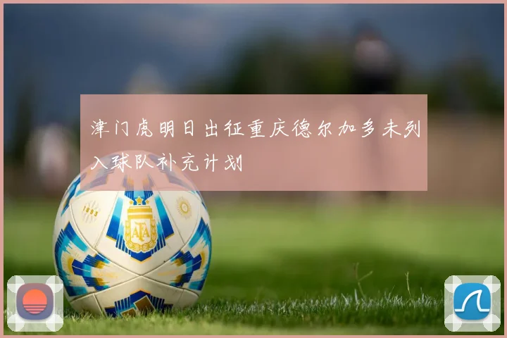 津门虎明日出征重庆德尔加多未列入球队补充计划