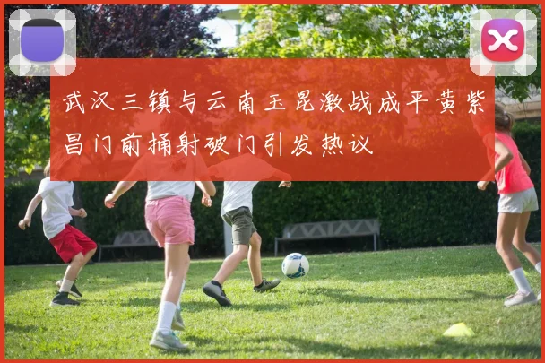 武汉三镇与云南玉昆激战成平黄紫昌门前捅射破门引发热议
