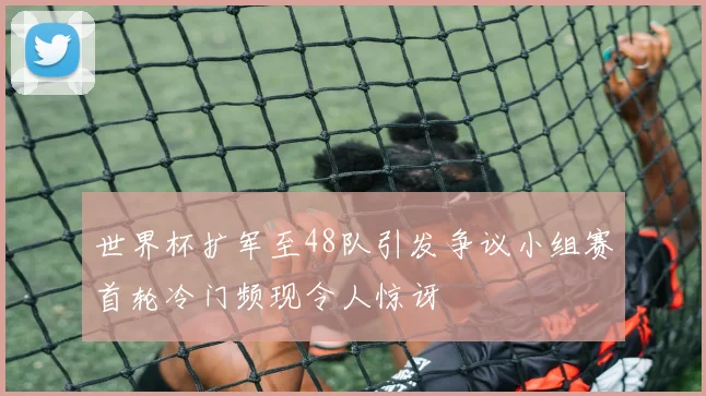 世界杯扩军至48队引发争议小组赛首轮冷门频现令人惊讶