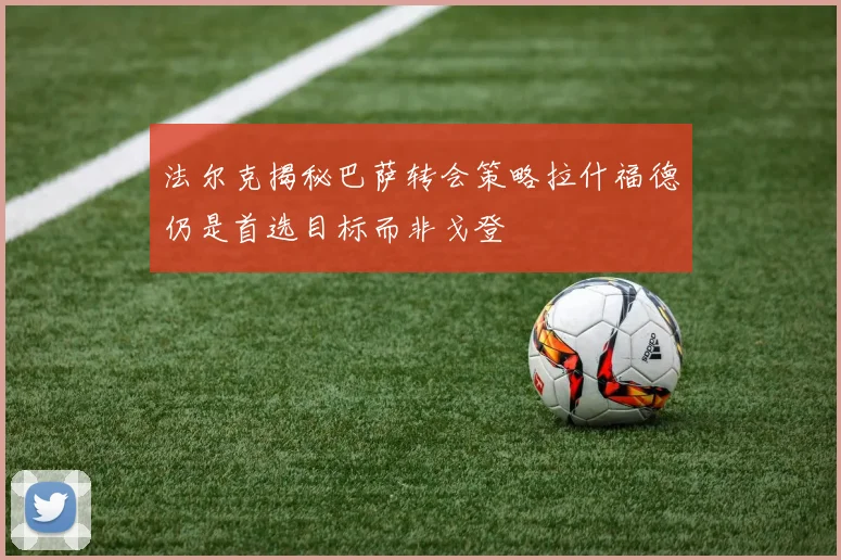 法尔克揭秘巴萨转会策略拉什福德仍是首选目标而非戈登