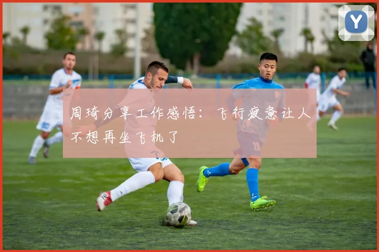 周琦分享工作感悟：飞行疲惫让人不想再坐飞机了