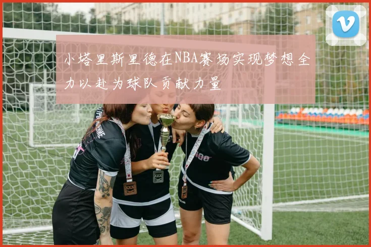 小塔里斯里德在NBA赛场实现梦想全力以赴为球队贡献力量