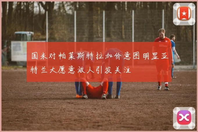 国米对帕莱斯特拉加价意图明显亚特兰大愿意放人引发关注
