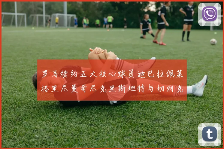 罗马续约五大核心球员迪巴拉佩莱格里尼曼奇尼克里斯坦特与切利克共创未来