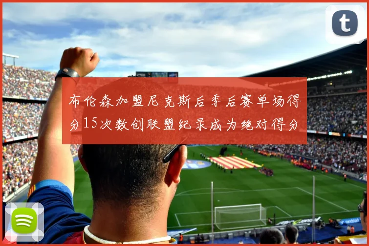 布伦森加盟尼克斯后季后赛单场得分15次数创联盟纪录成为绝对得分王