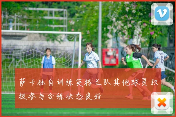 萨卡独自训练英格兰队其他球员积极参与合练状态良好