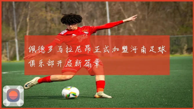 佩德罗马拉尼昂正式加盟河南足球俱乐部开启新篇章
