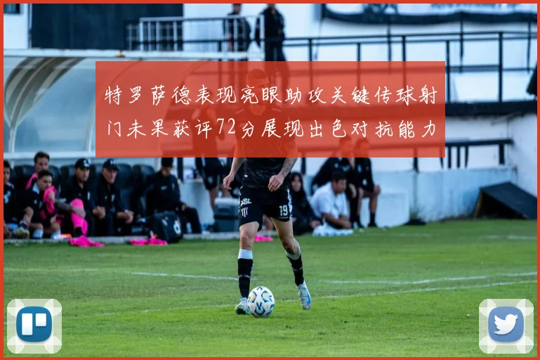 特罗萨德表现亮眼助攻关键传球射门未果获评72分展现出色对抗能力