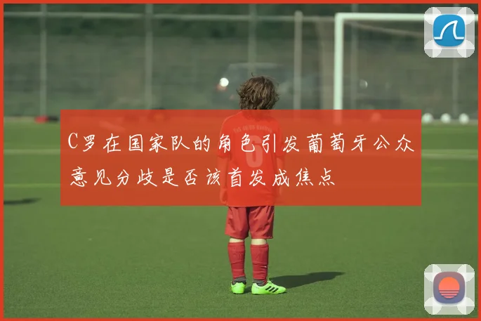 C罗在国家队的角色引发葡萄牙公众意见分歧是否该首发成焦点