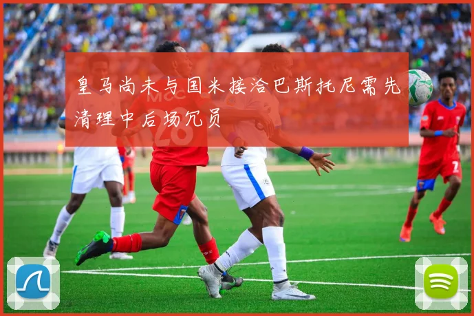 皇马尚未与国米接洽巴斯托尼需先清理中后场冗员