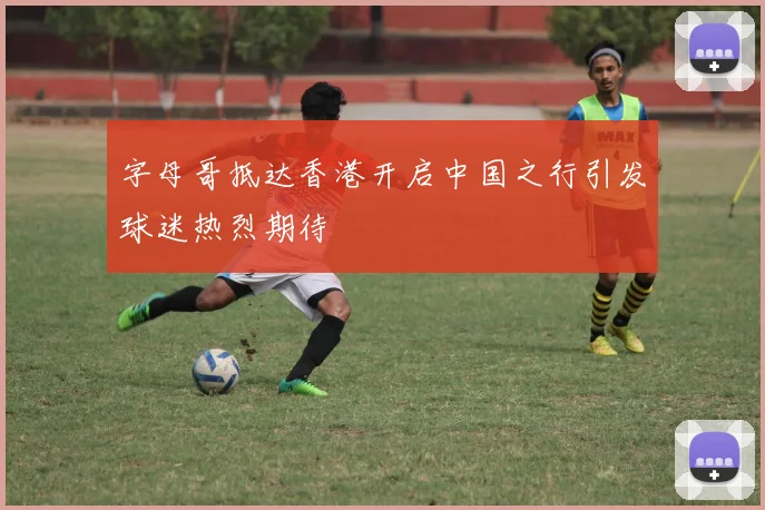 字母哥抵达香港开启中国之行引发球迷热烈期待
