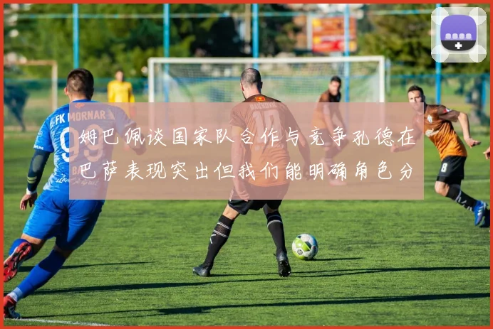 姆巴佩谈国家队合作与竞争孔德在巴萨表现突出但我们能明确角色分工