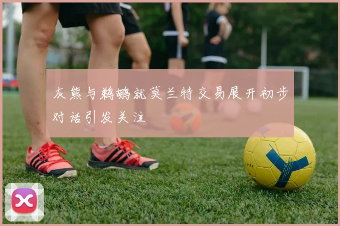灰熊与鹈鹕就莫兰特交易展开初步对话引发关注