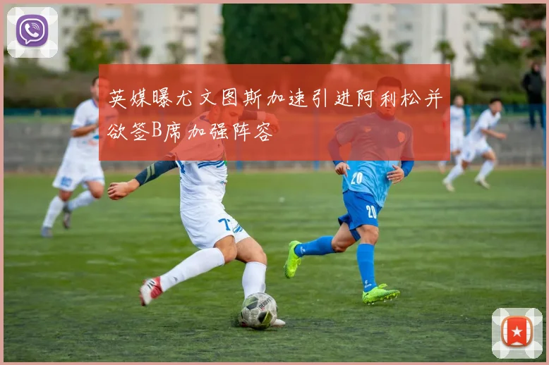 英媒曝尤文图斯加速引进阿利松并欲签B席加强阵容