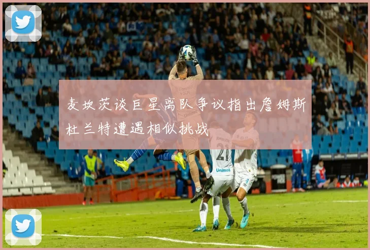 麦坎茨谈巨星离队争议指出詹姆斯杜兰特遭遇相似挑战