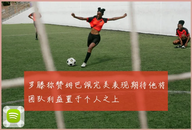 罗滕称赞姆巴佩完美表现期待他将团队利益置于个人之上