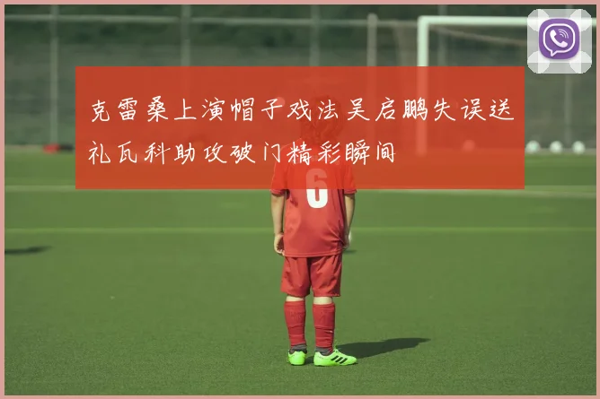 克雷桑上演帽子戏法吴启鹏失误送礼瓦科助攻破门精彩瞬间