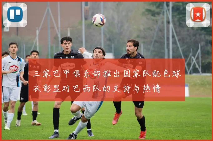 三家巴甲俱乐部推出国家队配色球衣彰显对巴西队的支持与热情