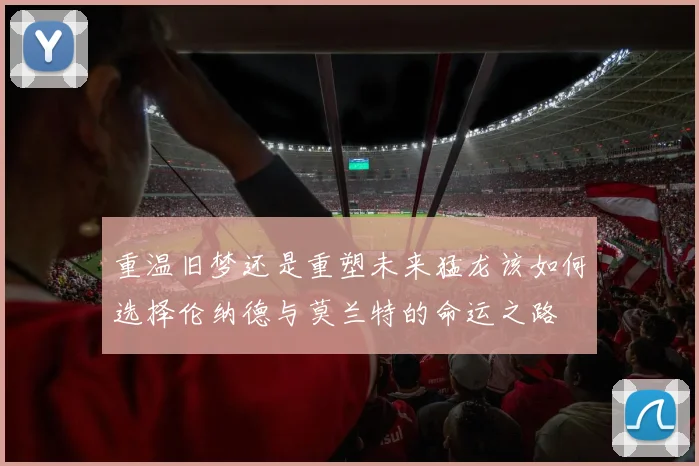 重温旧梦还是重塑未来猛龙该如何选择伦纳德与莫兰特的命运之路