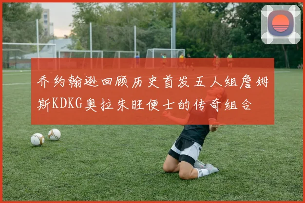 乔约翰逊回顾历史首发五人组詹姆斯KDKG奥拉朱旺便士的传奇组合