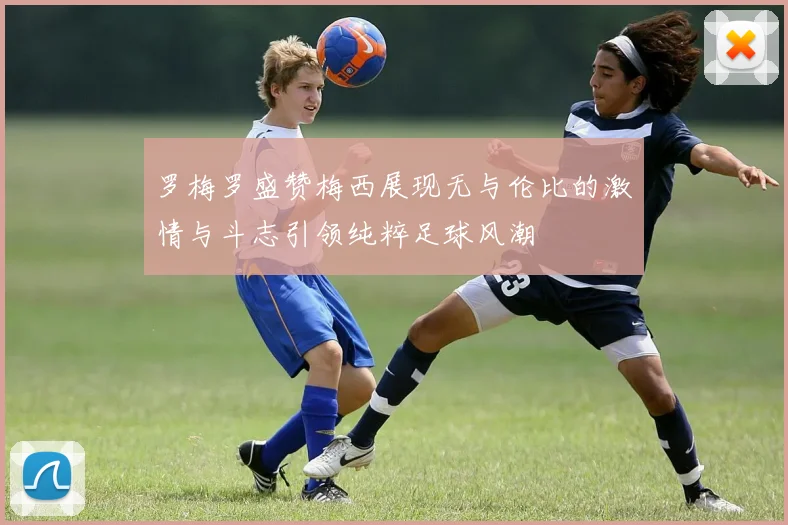罗梅罗盛赞梅西展现无与伦比的激情与斗志引领纯粹足球风潮